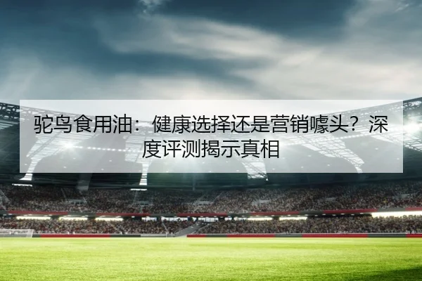驼鸟食用油：健康选择还是营销噱头？深度评测揭示真相（leyu）