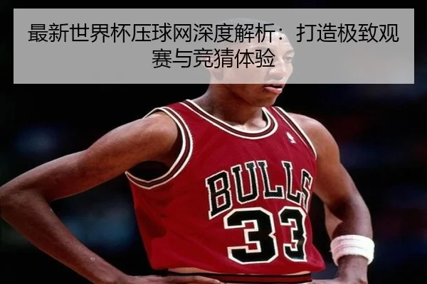 最新世界杯压球网深度解析：打造极致观赛与竞猜体验